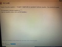 X10.3.49
Replace the polar equation r= 10 cos 0 + 6 sin 0 with an equivalent Cartesian equation Then identify the graph
The equivalent Cartesian equation is
(Type an equation using x and y as the variables.)
Enter your answer in the answer box and then click Check Answer.
1.
1 part
remaining
