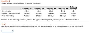 Question 2
Shown below are liquidity ratios for several companies.
Company #1 Company #2
1.5:1
1.6:1
29 days
57 days
71 days
20 days
Company #3
1.3:1
39 days
50 days
Company #4
2.9:1
Industry
Average
1.2:1
Current ratio
Average collection period
52 days
65 days
Days in inventory
For each of the following questions, choose the appropriate company by referring to the ratios shown above.
45 days
60 days
▼(a)
Which company sold common shares recently and has not yet invested all of the cash raised from the share issue?