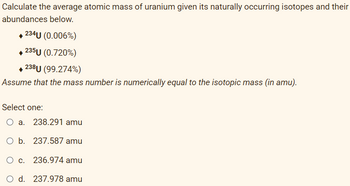 Calculate the average atomic mass of uranium given its naturally occurring isotopes and their
abundances below.
234U (0.006%)
◆235U (0.720%)
◆ 238U (99.274%)
Assume that the mass number is numerically equal to the isotopic mass (in amu).
Select one:
O a. 238.291 amu
O b. 237.587 amu
O c. 236.974 amu
O d. 237.978 amu