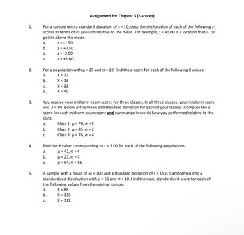 1.
Assignment for Chapter 5 (z-scores)
For a sample with a standard deviation of s = 10, describe the location of each of the following z-
scores in terms of its position relative to the mean. For example, z = +1.00 is a location that is 10
points above the mean.
a.
z = -1.50
b.
z = +0.50
C.
z = -2.00
d.
z = +1.60
For a population with μ = 25 and σ = 10, find the z-score for each of the following X values.
X = 32
2.
a.
b.
X = 16
C.
X = 22
d.
X = 40
3.
You receive your midterm exam scores for three classes. In all three classes, your midterm score
was X 80. Below is the mean and standard deviation for each of your classes. Compute the z-
score for each midterm exam score and summarize in words how you performed relative to the
class.
a.
b.
Class 1:
Class 2:
85,
70,=5
2
C.
Class 3:
76, σ = 4
Find the X value corresponding to z = 1.00 for each of the following populations.
μ=42,σ =4
4.
a.
b.
μ = 27, σ = 7
C.
μ = 64,σ = 16
5.
A sample with a mean of M = 100 and a standard deviation of s = 15 is transformed into a
standardized distribution with u = 50 and σ = 10. Find the new, standardized score for each of
the following values from the original sample.
a.
X = 88
b.
X = 130
C.
X = 112