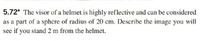 5.72* The visor of a helmet is highly reflective and can be considered
as a part of a sphere of radius of 20 cm. Describe the image you will
see if you stand 2 m from the helmet.
