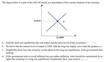 The figure below is a part of the AD-AS model as a description of the current situation of an economy.
P
PA=$10
A
YA=4000
Y
a. Find the short-run equilibrium (the real output and the price level) of this economy v
b. We know that the natural level of output is 3500. Add the long-run supply curve onto the grap
c. Graphically show how the economy would adjust to the long-run equilibrium, if the government does
nothing
d. If the government aims to avoid inflation but can endure deflation, what should the government do to
adjust the economy to a long-run equilibrium? Graphically show your answer. .