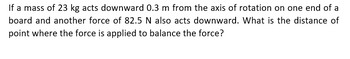 If a mass of 23 kg acts downward 0.3 m from the axis of rotation on one end of a
board and another force of 82.5 N also acts downward. What is the distance of
point where the force is applied to balance the force?