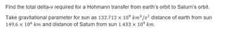 Find the total delta-v required for a Hohmann transfer from earth's orbit to Saturn's orbit.
Take gravitational parameter for sun as 132.712 × 10⁹ km³/s² distance of earth from sun
149.6 x 106 km and distance of Saturn from sun 1.433 x 10⁹ km.