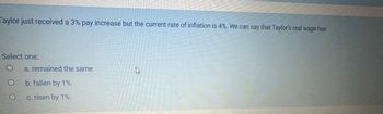 Taylor just received a 3% pay increase but the current rate of inflation is 4%. We can say that Taylor's real wage has
Select one:
O
O
a. remained the same
b. fallen by 1%
c. risen by 1%.