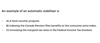 An example of an automatic stabilizer is
O
O
A) A food voucher program.
B) Indexing the Canada Pension Plan benefits to the consumer price index.
C) Increasing the marginal tax rates in the Federal Income Tax brackets