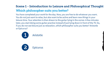 Scene 1 - Introduction to Leisure and Philosophical Thought
Which philosopher suits you better?
You have completed your work for the day. Now, you are free to do whatever you want.
You do not just want to relax, but also want to be active and learn new things in your
leisure time. Your attention is then drawn to the guitar lying in the corner. A few minutes
later, you start doing some guitar practice instead of just lying down in front of the TV. So,
if you do not see leisure just as relaxation, which philosopher suits you better? Aristotle
or Epicurus?
1
Aristotle
2
Epicurus