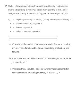 17. Models of inventory systems frequently consider the relationships
among a beginning inventory, a production quantity, a demand or
sales, and an ending inventory. For a given production period j, let
*
2,
d,
beginning inventory for period j (ending inventory from period j-1
production quantity in period j
demand in period j
ending inventory for period j
a. Write the mathematical relationship or model that shows ending
inventory as a function of beginning inventory, production, and
demand.
b. What constraint should be added if production capacity for period
j is given by C, ?
e. What constraint should be added if inventory requirements for
period j mandate an ending inventory of at least 1;?