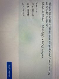 Calculate the number of moles of water produced when 3.3 mol of Cu(NO3)2
are formed in the reaction.
3Cu(s) + 8HNO3(aq) → 3Cu(N03)2(s) + 2NO(g) + 4H2O(1)
Select one:
O a. 8.8 mol
O b. 4.9 mol
O C. 4.4 mol
Finish attempt ...
