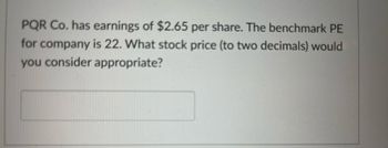 PQR Co. has earnings of $2.65 per share. The benchmark PE
for company is 22. What stock price (to two decimals) would
you consider appropriate?