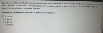 Strait Co. manufactures office furniture. During the most productive month of the year, 3,800 desks were manufactured at a total cost of $84,300. In the month of lowest production, the company made 1,240 desks at a cost of $56,500. Using the high-low method of cost estimation, total fixed costs are:

Round your intermediate calculations to two decimal places.

- a. $56,500
- b. $43,032
- c. $27,800
- d. $84,300