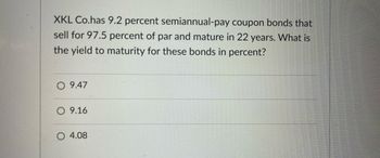 XKL Co.has 9.2 percent semiannual-pay coupon bonds that
sell for 97.5 percent of par and mature in 22 years. What is
the yield to maturity for these bonds in percent?
O 9.47
O 9.16
O 4.08