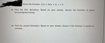 Given the function f(x) = ln(x+1), x > 0
a) Find the first derivative. Based on your answer, discuss the function in terms
increasing/decreasing.
b) Find the second derivative. Based on your answer, discuss if the function is convex or
concave.