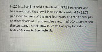 HQZ Inc., has just paid a dividend of $3.38 per share and
has announced that it will increase the dividend by $2.79
per share for each of the next four years, and then never pay
another dividend. If you require a return of 10.41 percent on
the company's stock, how much will you pay for a share
today? Answer to two decimals.