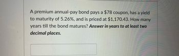 A premium annual-pay bond pays a $78 coupon, has a yield
to maturity of 5.26%, and is priced at $1,170.43. How many
years till the bond matures? Answer in years to at least two
decimal places.