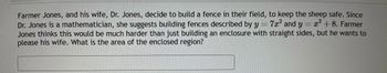 **Mathematical Enclosures for Farm Fields**

Farmer Jones and his wife, Dr. Jones, decide to build a fence in their field to keep the sheep safe. Since Dr. Jones is a mathematician, she suggests building fences described by the equations \( y = 7x^2 \) and \( y = x^2 + 8 \). Farmer Jones thinks this would be much harder than just building an enclosure with straight sides, but he wants to please his wife. 

**Problem:**

Given the equations of these curves, determine the area of the enclosed region.

**Explanation:**

1. **Equations of the Fences:**
   - First fence: \( y = 7x^2 \)
   - Second fence: \( y = x^2 + 8 \)

2. **Finding Intersection Points:**
   To find the region enclosed by these two curves, begin by finding their points of intersection. Set the equations equal to each other:
   \[ 7x^2 = x^2 + 8 \]

3. **Solving the Equation:**
   Subtract \( x^2 \) from both sides:
   \[ 6x^2 = 8 \]
   \[ x^2 = \frac{8}{6} \]
   \[ x^2 = \frac{4}{3} \]
   \[ x = \pm \sqrt{\frac{4}{3}} = \pm \frac{2}{\sqrt{3}} = \pm\frac{2\sqrt{3}}{3} \]

4. **Setting Up the Integral:**
   The area between two curves is found using integration:

   \[
   A = \int_{a}^{b} \left[ f(x) - g(x) \right] \, dx
   \]

   Here, \( f(x) = x^2 + 8 \) and \( g(x) = 7x^2 \), with limits of integration \( a = -\frac{2\sqrt{3}}{3} \) and \( b = \frac{2\sqrt{3}}{3} \).

5. **Calculating the Area:**
   \[
   A = \int_{-\frac{2\sqrt{3}}{3}}^{\frac{2\sqrt{3}}{3}} \left[ (x