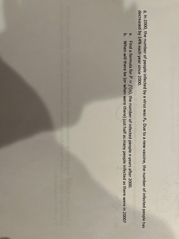 6. In 2000, the number of people infected by a virus was Po. Due to a new vaccine, the number of infected people has
decreased by 14% each year since 2000.
bns (21) 2nog srbi riguard) asazen je snil srl to no
a. Find a formula for P = f(n), the number of infected people n years after 2000.
b. When will there be (or when were there) just half as many people infected as there were in 2000?
abruoq 005 ogsbbsq ons 12501 01 02012