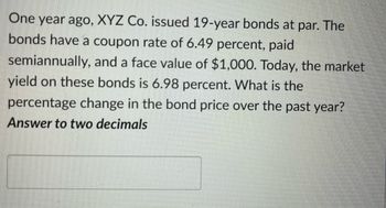 One year ago, XYZ Co. issued 19-year bonds at par. The
bonds have a coupon rate of 6.49 percent, paid
semiannually, and a face value of $1,000. Today, the market
yield on these bonds is 6.98 percent. What is the
percentage change in the bond price over the past year?
Answer to two decimals