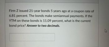 Firm Z issued 21-year bonds 5 years ago at a coupon rate of
6.81 percent. The bonds make semiannual payments. If the
YTM on these bonds is 11.09 percent, what is the current
bond price? Answer to two decimals.
4