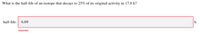 What is the half-life of an isotope that decays to 25% of its original activity in 17.8 h?
half-life:
6.69
h
Incorrect
