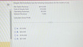 K
Bargain Merchandisers has the following transactions for the month of July.
Net Sales Revenue
Cost of Goods Sold
Operating Expenses
Interest Revenue
Calculate Gross Profit.
O A. $13,000
O B. $20,000
O C. $100,000
O D. $27,000
$410,000
310,000
80,000
7,000