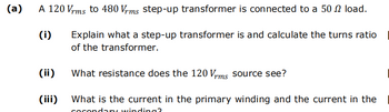 (a)
A 120 Vrms to 480 Vrms step-up transformer is connected to a 50 load.
(i)
(ii)
(iii)
Explain what a step-up transformer is and calculate the turns ratio
of the transformer.
What resistance does the 120 Vrms source see?
What is the current in the primary winding and the current in the
cocon ry winding?