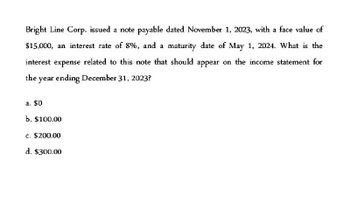 Bright Line Corp. issued a note payable dated November 1, 2023, with a face value of
$15,000, an interest rate of 8%, and a maturity date of May 1, 2024. What is the
interest expense related to this note that should appear on the income statement for
the year ending December 31, 2023?
a. $0
b. $100.00
c. $200.00
d. $300.00