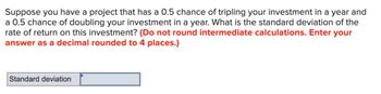 Suppose you have a project that has a 0.5 chance of tripling your investment in a year and
a 0.5 chance of doubling your investment in a year. What is the standard deviation of the
rate of return on this investment? (Do not round intermediate calculations. Enter your
answer as a decimal rounded to 4 places.)
Standard deviation