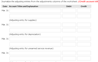 Journalize the adjusting entries from the adjustments columns of the worksheet. (Credit account tith
Date Account Titles and Explanation
Debit
Credit
Mar. 31
(Adjusting entry for supplies)
Mar. 31
(Adjusting entry for depreciation)
Mar. 31
(Adjusting entry for unearned service revenue)
Mar. 31
