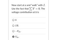 Now start at a and "walk" with I.
Use the fact that V = 0. The
voltage contribution at b is
O IR.
O -Vab:
O Vab.
