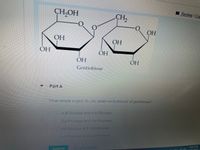 The image shows a chemical structure of "Gentiobiose." It consists of two glucose molecules linked together. The structure depicts the hydroxyl groups (OH) and the glycosidic linkage between the glucose units.

Below the diagram is a question labeled "Part A":

"What simple sugars do you obtain on hydrolysis of gentiobiose?"

The options provided are:
1. α-D-Glucose and α-D-Glucose
2. β-D-Fructose and β-D-Fructose
3. α-D-Glucose and β-D-Glucose
4. β-D-Fructose and α-D-Fructose

There are buttons for submitting and requesting answers, suggesting it is part of an online quiz or exercise.