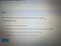 ## Quiz Question: Pain-Relief Substances

**Question:**
Which of the following statements about pain-relief substances is correct?

**Options:**
- Endorphins are synthetic pain-killers.
- Met-enkephalin has pain-killing ability because of its structural similarity to morphine.
- Many natural pain-killing polypeptides are ideal for medical use.
- Receptors of opium derivatives are found in all body cells.

*Note: Click "View Available Hint(s)" for additional information.*

**Action:**
- Click "Submit" once your answer is selected.