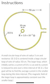 Instructions
50 cm
10 cm
8.0 A
R = 1.0 × 10-3 N
A small circular loop of wire of radius 5 cm and
resistance 1E-3 Q is centered inside a large circular
loop of wire of radius 50 cm. The larger loop, which
initially carries a current of 8 A, is cut and its current
is reduced to zero over a time interval of 1E-6 s. Our
goal will be to find the average current in the smaller
loop during this time interval. (The magnetic field of
the larger loop is approximately constant over the
smaller loop.)
