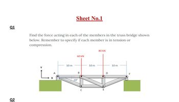 Q1
Q2
Find the force acting in each of the members in the truss bridge shown
below. Remember to specify if each member is in tension or
compression.
LA
Sheet No.1
10 m
60 KN
20°
B
10 m
80 KN
E
O
10 m
F