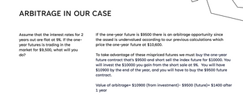 ARBITRAGE IN OUR CASE
Assume that the interest rates for 2
years out are flat at 9%. If the one-
year futures is trading in the
market for $9,500, what will you
do?
If the one-year future is $9500 there is an arbitrage opportunity since
the assed is undervalued according to our previous calculations which
price the one-year future at $10,600.
To take advantage of these mispriced futures we must buy the one-year
future contract that's $9500 and short sell the index future for $10000. You
will invest the $10000 you gain from the short sale at 9%. You will have
$10900 by the end of the year, and you will have to buy the $9500 future
contract.
Value of arbitrage= $10900 (from investment)- $9500 (future) = $1400 after
1 year