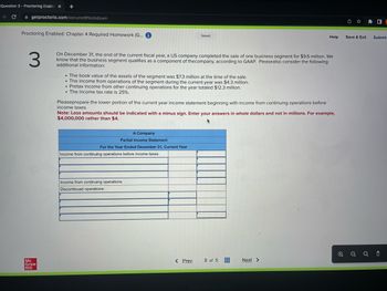 Question 3 - Proctoring Enable X +
C
getproctorio.com/secured #lockdown
Proctoring Enabled: Chapter 4 Required Homework (G... i
Mc
Graw
Hill
3
On December 31, the end of the current fiscal year, a US company completed the sale of one business segment for $9.6 million. We
know that the business segment qualifies as a component of the company, according to GAAP. Pleasealso consider the following
additional information:
. The book value of the assets of the segment was $7.3 million at the time of the sale.
The income from operations of the segment during the current year was $4.3 million.
Pretax income from other continuing operations for the year totaled $12.3 million.
. The income tax rate is 25%.
A Company
Partial Income Statement
For the Year Ended December 31, Current Year
Saved
Pleaseprepare the lower portion of the current year income statement beginning with income from continuing operations before
income taxes.
Note: Loss amounts should be indicated with a minus sign. Enter your answers in whole dollars and not in millions. For example,
$4,000,000 rather than $4.
Income from continuing operations before income taxes
Income from continuing operations
Discontinued operations:
< Prev
Help
3 of 5
Next >
Save & Exit
e
Ⓡ
Submit