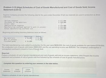 Problem 3-13 (Algo) Schedules of Cost of Goods Manufactured and Cost of Goods Sold; Income
Statement [LO3-3]
Superior Company provided the following data for the year ended December 31 (all raw materials are used in production as direct
materials):
Selling expenses
Purchases of raw materials
Direct labor
Administrative expenses
Manufacturing overhead applied to work in process
Actual manufacturing overhead cost
Beginning and ending inventory balances were as follows:
Ending
$ 32,000
$ 25,000
?
Raw materials
Work in process
Finished goods
Beginning
$ 58,000
?
$ 34,000
The total manufacturing costs added to production for the year were $690,000; the cost of goods available for sale totaled $730,000;
the unadjusted cost of goods sold totaled $664,000; and the net operating income was $39,000. The company's underapplied or
overapplied overhead is closed to Cost of Good's Sold.
Complete this question by entering your answers in the tabs below.
Income
Statement
Required:
Prepare schedules of cost of goods manufactured and cost of goods sold and an income statement. (Hint: Prepare the income
statement and schedule of cost of goods sold first followed by the schedule of cost of goods manufactured.)
COGS
Schedule
$ 211,000
$ 260,000
?
COGM
Schedule
$ 154,000
$369,000
$ 354,000
Prepare a schedule of cost of goods manufactured.