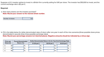 Suppose a U.S. investor wishes to invest in a British firm currently selling for £40 per share. The investor has $10,000 to invest, and the
current exchange rate is $2 per £.
Required:
a. How many shares can the investor purchase?
Note: Round your answer to the nearest whole number.
Number of shares
125
b. Fill in the table below for dollar-denominated rates of return after one year in each of the nine scenarios (three possible share prices
denominated in pounds times three possible exchange rates).
Note: Round your percentage answers to 2 decimal places. Negative amounts should be indicated by a minus sign.
Price per
Share (£)
Pound-Denominated
Dollar-Denominated Return (%) for Year-End Exchange Rate
Return (%)
$1.80 per £
$2.00 per £
$2.20 per £
£
35
%
%
%
%
£
40
%
%
%
%
£
45
%
%
%
%