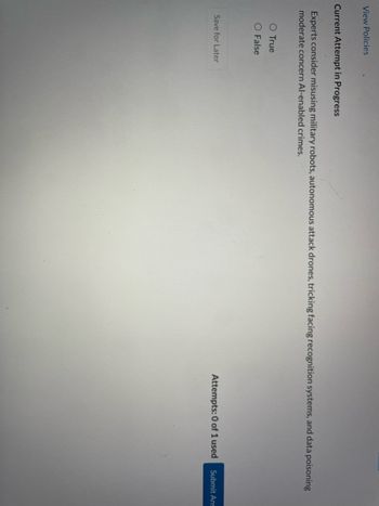 View Policies
Current Attempt in Progress
Experts consider misusing military robots, autonomous attack drones, tricking facing recognition systems, and data poisoning
moderate concern Al-enabled crimes.
O True
O False
Save for Later
Attempts: 0 of 1 used
Submit Ans