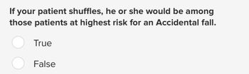 If your patient shuffles, he or she would be among
those patients at highest risk for an Accidental fall.
True
False