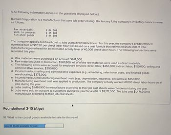 [The following information applies to the questions displayed below.]
Bunnell Corporation is a manufacturer that uses job-order costing. On January 1, the company's inventory balances were
as follows:
Raw materials
Work in process
Finished goods
The company applies overhead cost to jobs using direct labor-hours. For this year, the company's predetermined
overhead rate of $12.50 per direct labor-hour was based on a cost formula that estimated $500,000 of total
manufacturing overhead for an estimated activity level of 40,000 direct labor-hours. The following transactions were
recorded this year:
$ 84,500
$ 35,000
$ 44,100
a. Raw materials were purchased on account, $614,000.
b. Raw materials used in production, $567,600. All of of the raw materials were used as direct materials.
c. The following costs were accrued for employee services: direct labor, $450,000; indirect labor, $150,000; selling and
administrative salaries, $290,000.
d. Incurred various selling and administrative expenses (e.g., advertising, sales travel costs, and finished goods
warehousing), $375,000.
e. Incurred various manufacturing overhead costs (e.g., depreciation, insurance, and utilities), $350,000.
f. Manufacturing overhead cost was applied to production. The company actually worked 41,000 direct labor-hours on all
jobs during the year.
g. Jobs costing $1,461,900 to manufacture according to their job cost sheets were completed during the year.
h. Jobs were sold on account to customers during the year for a total of $3,172,500. The jobs cost $1,471,900 to
manufacture according to their job cost sheets.
Foundational 3-10 (Algo)
10. What is the cost of goods available for sale for this year?
Cost of goods available for sale