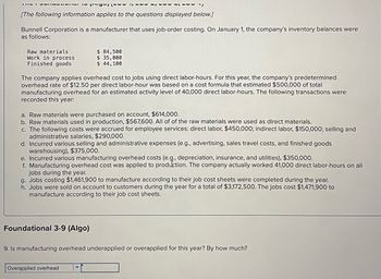 [The following information applies to the questions displayed below.]
Bunnell Corporation is a manufacturer that uses job-order costing. On January 1, the company's inventory balances were
as follows:
Raw materials
Work in process
Finished goods
~~LP ורפיריו
The company applies overhead cost to jobs using direct labor-hours. For this year, the company's predetermined
overhead rate of $12.50 per direct labor-hour was based on a cost formula that estimated $500,000 of total
manufacturing overhead for an estimated activity level of 40,000 direct labor-hours. The following transactions were
recorded this year:
a. Raw materials were purchased on account, $614,000.
b. Raw materials used in production, $567,600. All of of the raw materials were used as direct materials.
c. The following costs were accrued for employee services: direct labor, $450,000; indirect labor, $150,000; selling and
administrative salaries, $290,000.
$ 84,500
$ 35,000
$ 44,100
d. Incurred various selling and administrative expenses (e.g., advertising, sales travel costs, and finished goods
warehousing), $375,000.
Foundational 3-9 (Algo)
e. Incurred various manufacturing overhead costs (e.g., depreciation, insurance, and utilities), $350,000.
f. Manufacturing overhead cost was applied to production. The company actually worked 41,000 direct labor-hours on all
jobs during the year.
g. Jobs costing $1,461,900 to manufacture according to their job cost sheets were completed during the year.
h. Jobs were sold on account to customers during the year for a total of $3,172,500. The jobs cost $1,471,900 to
manufacture according to their job cost sheets.
Overapplied overhead 17
......
9. Is manufacturing overhead underapplied or overapplied for this year? By how much?