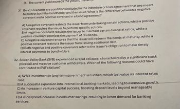 D. The current yield exceeds the yield
31. Bond covenants are conditions included in the indenture or loan agreement that are meant
to protect both the bondholder and the issuer. What is the difference between a negative
covenant and a positive covenant in a bond agreement?
A) A negative covenant restricts the issuer from undertaking certain actions, while a positive
covenant requires the issuer to perform specific actions.
B) A negative covenant requires the issuer to maintain certain financial ratios, while a
positive covenant restricts the payment of dividends.
C) A negative covenant ensures that the issuer will redeem the bonds at maturity, while a
positive covenant restricts the issuer from issuing additional debt.
D) Both negative and positive covenants refer to the issuer's obligation to make timely
interest payments to bondholders.
32. Silicon Valley Bank (SVB) experienced a rapid collapse, characterized by a significant stock
price fall and massive customer withdrawals. Which of the following reasons could have
contributed to SVB's failure?
A) SVB's investment in long-term government securities, which lost value as interest rates
rose.
B) A successful expansion into international banking markets, leading to excessive growth.
C) An increase in venture capital success, boosting deposit levels beyond manageable
limits.
D) A widespread increase in consumer savings, resulting in lower demand for banking
services.