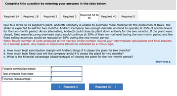 Complete this question by entering your answers in the tabs below.
Required 1A Required 1B
Required 2 Required 3
Forgone contribution margin
Total avoidable fixed costs
Financial (disadvantage)
Required 4A to
4C
Due to a strike in its supplier's plant, Andretti Company is unable to purchase more material for the production of Daks. The
strike is expected to last for two months. Andretti Company has enough material on hand to operate at 25% of normal levels
for the two-month period. As an alternative, Andretti could close its plant down entirely for the two months. If the plant were
closed, fixed manufacturing overhead costs would continue at 35% of their normal level during the two-month period and the
fixed selling expenses would be reduced by 20% during the two-month period.
Note: Round number of units produced to the nearest whole number. Round your intermediate calculations and final answers
to 2 decimal places. Any losses or reductions should be indicated by a minus sign.
Required 4D Required 5
a. How much total contribution margin will Andretti forgo if it closes the plant for two months?
b. How much total fixed cost will the company avoid if it closes the plant for two months?
c. What is the financial advantage (disadvantage) of closing the plant for the two-month period?
< Required 3
Required 4D >
Show less A