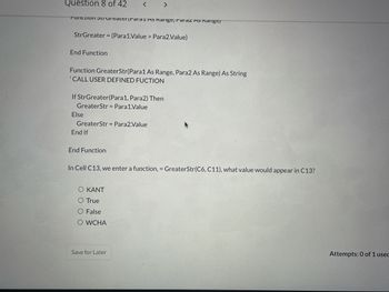 Question 8 of 42
Function StrGreaterrdi di AS Rarige, Faldz AS Range/
StrGreater = (Para1.Value> Para2.Value)
End Function
Function GreaterStr(Para1 As Range, Para2 As Range) As String
'CALL USER DEFINED FUCTION
If StrGreater(Para1, Para2) Then
GreaterStr Para1.Value
Else
< >
GreaterStr = Para2.Value
End If
Function
In Cell C13, we enter a function, GreaterStr(C6, C11), what value would appear in C13?
Ο ΚΑΝΤ
O True
O False
O WCHA
Save for Later
Attempts: 0 of 1 used