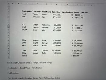 1
2
3
4
5
6
7
8
9
10
11
12
13
14
15
16
17
18
19
20
21
22
A
B
End Function
C
JTAN
KANT
KCLI
JPAO
WCHA
RALV
CKNI
RRIV
EmployeelD Last Name First Name Date Hired Vacation Days Salary Flex Time
Tanner
9/24/1997
10 $1,000 yes
Joyce
Ken
Anthony
5/15/1995
9 $2,000 yes
D
DSMI
RALV
Totals
Clifton
Katherine
Paolucci Jennifer
Chan
Wei
Alverez
Rosa
Knight Carolyn
Rivera
Rubin
Smith
Sharet
Function StrGreater (Para1 As Range, Para2 As Range)
StrGreater = (Para 1.Value > Para2.Value)
6/8/1996
7/7/1994
3/23/1995
8/28/1996
4/15/1994
11/1/1991
Donald 10/25/1996
Bells
7/8/1996
H
Function GreaterStr(Para1 As Range, Para2 As Range) As String
8 $3,000 yes
7 $4,000 no
6
$5,000 no
5 $6,000 no
4 $7,000 yes
3 $8,000 yes
2 $9,000 yes
1 $10,000 no
I
55 $55,000
J