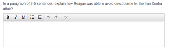 In a paragraph of 3-5 sentences, explain how Reagan was able to avoid direct blame for the Iran-Contra
affair?
BIU
abc
!!!
|||