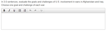 In 3-5 sentences, evaluate the goals and challenges of U.S. involvement in wars in Afghanistan and Iraq.
Choose one goal and challenge of each war.
abc
B
I U
|||