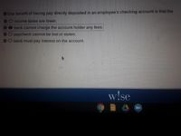 One benefit of having pay directly deposited in an employee's checking account is that the
DOincome taxes are lower.
bank cannot charge the account holder any fees.
paycheck cannot be lost or stolen.
bank must pay interest on the account.
w!se
