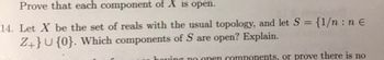 Prove that each component of X is open.
14. Let X be the set of reals with the usual topology, and let S = {1/n: n €
Z+}U {0}. Which components of S are open? Explain.
having no open components, or prove there is no